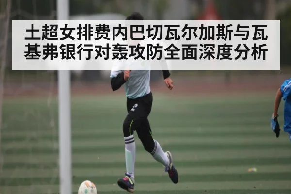 土超女排费内巴切瓦尔加斯与瓦基弗银行对轰攻防全面深度分析