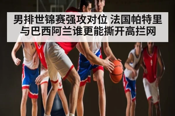 男排世锦赛强攻对位 法国帕特里与巴西阿兰谁更能撕开高拦网