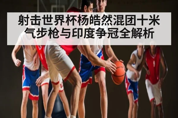 射击世界杯杨皓然混团十米气步枪与印度争冠全解析