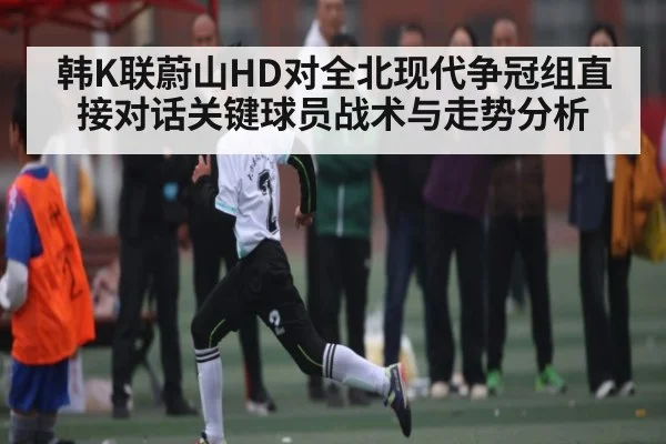 韩K联蔚山HD对全北现代争冠组直接对话关键球员战术与走势分析
