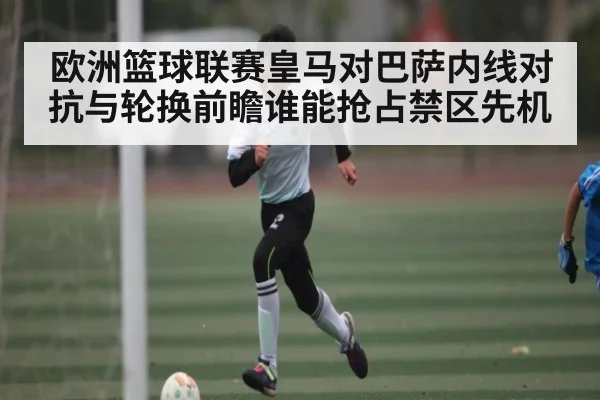 欧洲篮球联赛皇马对巴萨内线对抗与轮换前瞻谁能抢占禁区先机